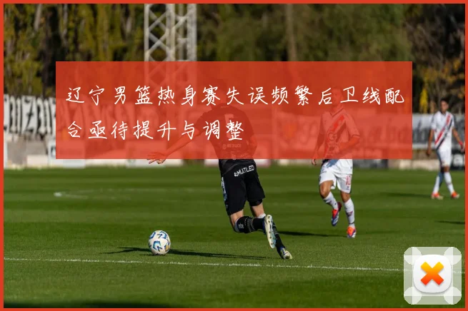 辽宁男篮热身赛失误频繁后卫线配合亟待提升与调整
