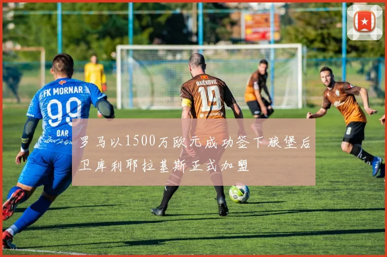 罗马以1500万欧元成功签下狼堡后卫库利耶拉基斯正式加盟